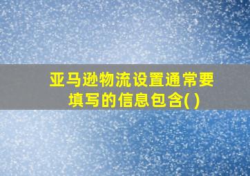 亚马逊物流设置通常要填写的信息包含( )